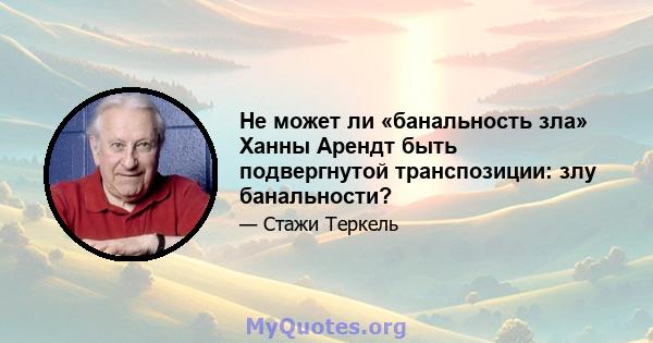 Не может ли «банальность зла» Ханны Арендт быть подвергнутой транспозиции: злу банальности?