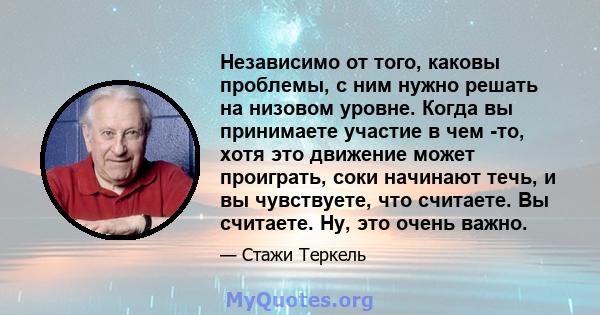 Независимо от того, каковы проблемы, с ним нужно решать на низовом уровне. Когда вы принимаете участие в чем -то, хотя это движение может проиграть, соки начинают течь, и вы чувствуете, что считаете. Вы считаете. Ну,