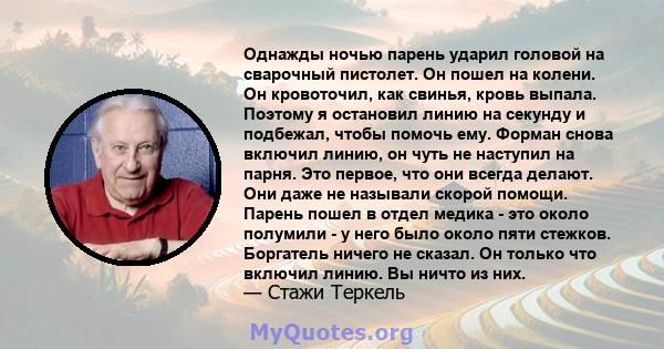 Однажды ночью парень ударил головой на сварочный пистолет. Он пошел на колени. Он кровоточил, как свинья, кровь выпала. Поэтому я остановил линию на секунду и подбежал, чтобы помочь ему. Форман снова включил линию, он