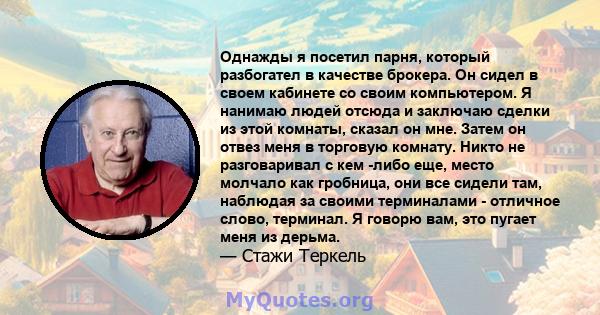 Однажды я посетил парня, который разбогател в качестве брокера. Он сидел в своем кабинете со своим компьютером. Я нанимаю людей отсюда и заключаю сделки из этой комнаты, сказал он мне. Затем он отвез меня в торговую