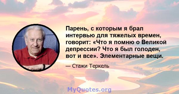 Парень, с которым я брал интервью для тяжелых времен, говорит: «Что я помню о Великой депрессии? Что я был голоден, вот и все». Элементарные вещи.