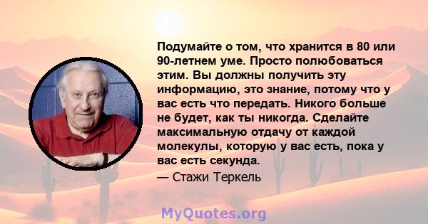 Подумайте о том, что хранится в 80 или 90-летнем уме. Просто полюбоваться этим. Вы должны получить эту информацию, это знание, потому что у вас есть что передать. Никого больше не будет, как ты никогда. Сделайте