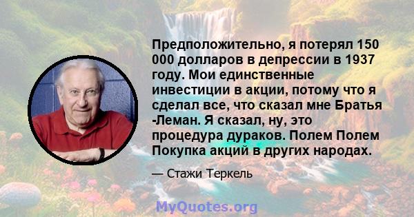 Предположительно, я потерял 150 000 долларов в депрессии в 1937 году. Мои единственные инвестиции в акции, потому что я сделал все, что сказал мне Братья -Леман. Я сказал, ну, это процедура дураков. Полем Полем Покупка