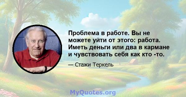 Проблема в работе. Вы не можете уйти от этого: работа. Иметь деньги или два в кармане и чувствовать себя как кто -то.