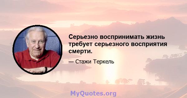 Серьезно воспринимать жизнь требует серьезного восприятия смерти.