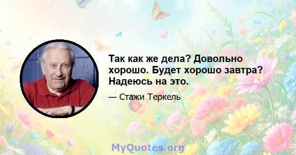 Так как же дела? Довольно хорошо. Будет хорошо завтра? Надеюсь на это.