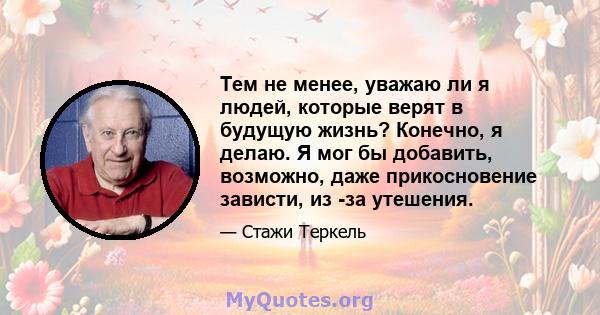 Тем не менее, уважаю ли я людей, которые верят в будущую жизнь? Конечно, я делаю. Я мог бы добавить, возможно, даже прикосновение зависти, из -за утешения.