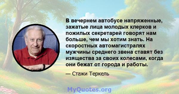 В вечернем автобусе напряженные, зажатые лица молодых клерков и пожилых секретарей говорят нам больше, чем мы хотим знать. На скоростных автомагистралях мужчины среднего звена ставят без изящества за своих колесами,