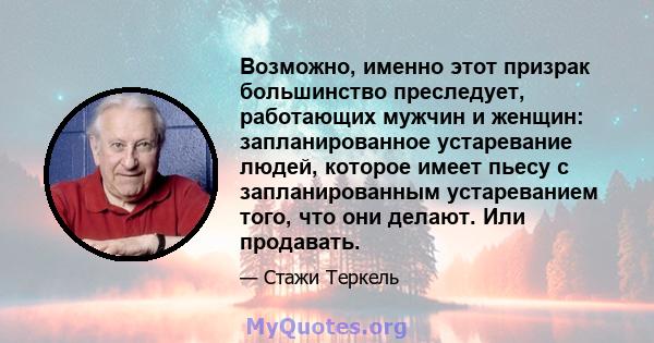 Возможно, именно этот призрак большинство преследует, работающих мужчин и женщин: запланированное устаревание людей, которое имеет пьесу с запланированным устареванием того, что они делают. Или продавать.