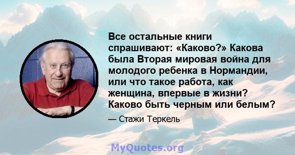 Все остальные книги спрашивают: «Каково?» Какова была Вторая мировая война для молодого ребенка в Нормандии, или что такое работа, как женщина, впервые в жизни? Каково быть черным или белым?