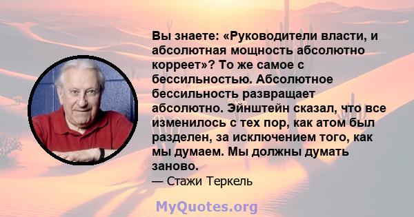 Вы знаете: «Руководители власти, и абсолютная мощность абсолютно корреет»? То же самое с бессильностью. Абсолютное бессильность развращает абсолютно. Эйнштейн сказал, что все изменилось с тех пор, как атом был разделен, 