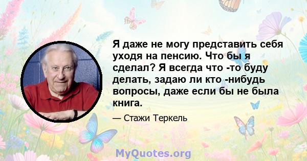 Я даже не могу представить себя уходя на пенсию. Что бы я сделал? Я всегда что -то буду делать, задаю ли кто -нибудь вопросы, даже если бы не была книга.