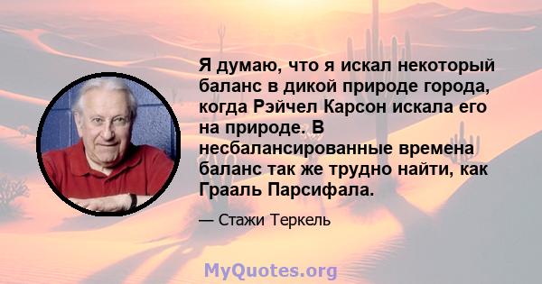 Я думаю, что я искал некоторый баланс в дикой природе города, когда Рэйчел Карсон искала его на природе. В несбалансированные времена баланс так же трудно найти, как Грааль Парсифала.