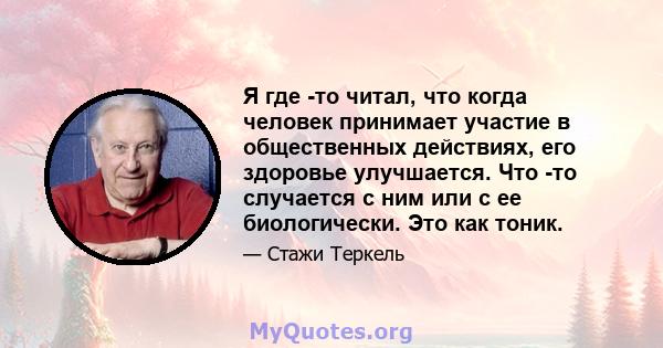 Я где -то читал, что когда человек принимает участие в общественных действиях, его здоровье улучшается. Что -то случается с ним или с ее биологически. Это как тоник.