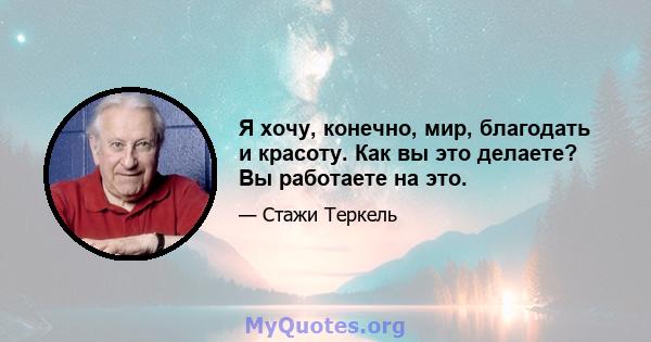 Я хочу, конечно, мир, благодать и красоту. Как вы это делаете? Вы работаете на это.