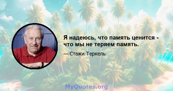 Я надеюсь, что память ценится - что мы не теряем память.