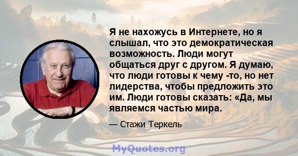 Я не нахожусь в Интернете, но я слышал, что это демократическая возможность. Люди могут общаться друг с другом. Я думаю, что люди готовы к чему -то, но нет лидерства, чтобы предложить это им. Люди готовы сказать: «Да,