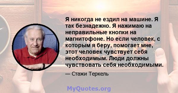 Я никогда не ездил на машине. Я так безнадежно. Я нажимаю на неправильные кнопки на магнитофоне. Но если человек, с которым я беру, помогает мне, этот человек чувствует себя необходимым. Люди должны чувствовать себя