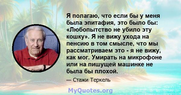 Я полагаю, что если бы у меня была эпитафия, это было бы: «Любопытство не убило эту кошку». Я не вижу ухода на пенсию в том смысле, что мы рассматриваем это - я не вижу, как мог. Умирать на микрофоне или на пишущей