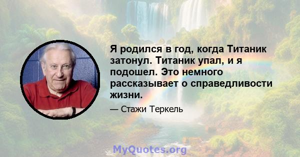 Я родился в год, когда Титаник затонул. Титаник упал, и я подошел. Это немного рассказывает о справедливости жизни.