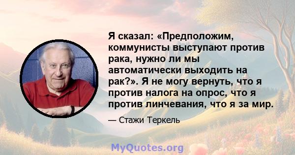 Я сказал: «Предположим, коммунисты выступают против рака, нужно ли мы автоматически выходить на рак?». Я не могу вернуть, что я против налога на опрос, что я против линчевания, что я за мир.