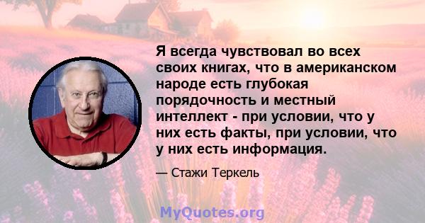 Я всегда чувствовал во всех своих книгах, что в американском народе есть глубокая порядочность и местный интеллект - при условии, что у них есть факты, при условии, что у них есть информация.