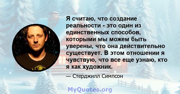 Я считаю, что создание реальности - это один из единственных способов, которыми мы можем быть уверены, что она действительно существует. В этом отношении я чувствую, что все еще узнаю, кто я как художник.