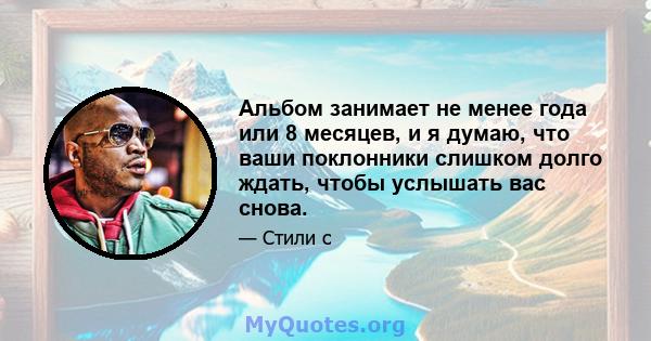 Альбом занимает не менее года или 8 месяцев, и я думаю, что ваши поклонники слишком долго ждать, чтобы услышать вас снова.