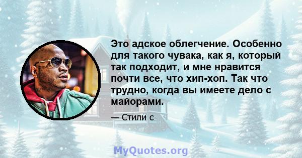 Это адское облегчение. Особенно для такого чувака, как я, который так подходит, и мне нравится почти все, что хип-хоп. Так что трудно, когда вы имеете дело с майорами.