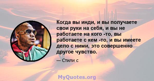 Когда вы инди, и вы получаете свои руки на себя, и вы не работаете на кого -то, вы работаете с кем -то, и вы имеете дело с ними, это совершенно другое чувство.