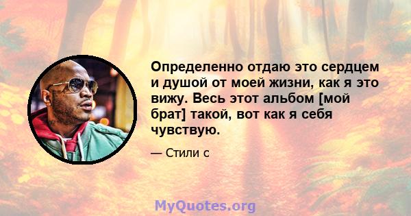 Определенно отдаю это сердцем и душой от моей жизни, как я это вижу. Весь этот альбом [мой брат] такой, вот как я себя чувствую.