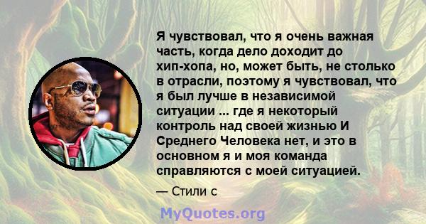 Я чувствовал, что я очень важная часть, когда дело доходит до хип-хопа, но, может быть, не столько в отрасли, поэтому я чувствовал, что я был лучше в независимой ситуации ... где я некоторый контроль над своей жизнью И