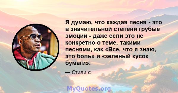 Я думаю, что каждая песня - это в значительной степени грубые эмоции - даже если это не конкретно о теме, такими песнями, как «Все, что я знаю, это боль» и «зеленый кусок бумаги».