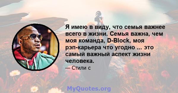 Я имею в виду, что семья важнее всего в жизни. Семья важна, чем моя команда, D-Block, моя рэп-карьера что угодно ... это самый важный аспект жизни человека.