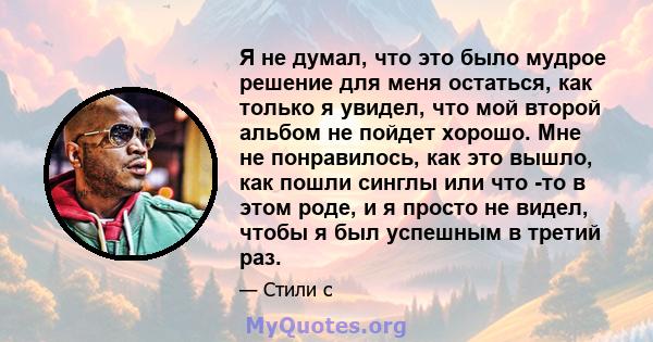 Я не думал, что это было мудрое решение для меня остаться, как только я увидел, что мой второй альбом не пойдет хорошо. Мне не понравилось, как это вышло, как пошли синглы или что -то в этом роде, и я просто не видел,