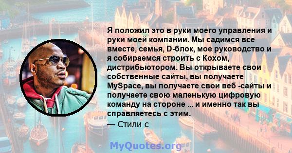 Я положил это в руки моего управления и руки моей компании. Мы садимся все вместе, семья, D-блок, мое руководство и я собираемся строить с Кохом, дистрибьютором. Вы открываете свои собственные сайты, вы получаете