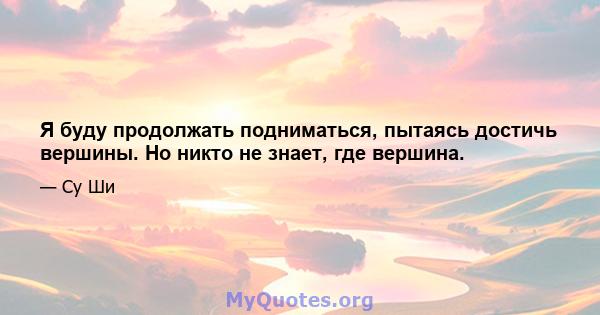 Я буду продолжать подниматься, пытаясь достичь вершины. Но никто не знает, где вершина.