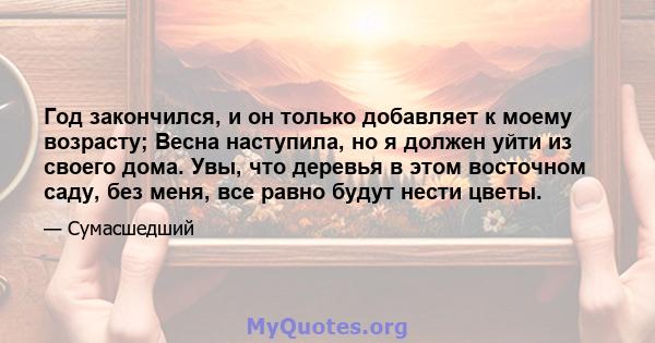 Год закончился, и он только добавляет к моему возрасту; Весна наступила, но я должен уйти из своего дома. Увы, что деревья в этом восточном саду, без меня, все равно будут нести цветы.