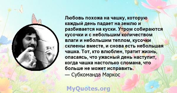 Любовь похожа на чашку, которую каждый день падает на землю и разбивается на куски. Утром собираются кусочки и с небольшим количеством влаги и небольшим теплом, кусочки склеены вместе, и снова есть небольшая чашка. Тот, 