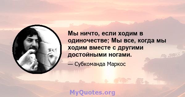 Мы ничто, если ходим в одиночестве; Мы все, когда мы ходим вместе с другими достойными ногами.