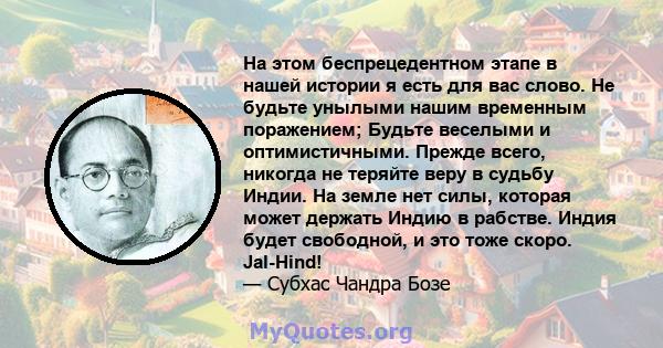 На этом беспрецедентном этапе в нашей истории я есть для вас слово. Не будьте унылыми нашим временным поражением; Будьте веселыми и оптимистичными. Прежде всего, никогда не теряйте веру в судьбу Индии. На земле нет