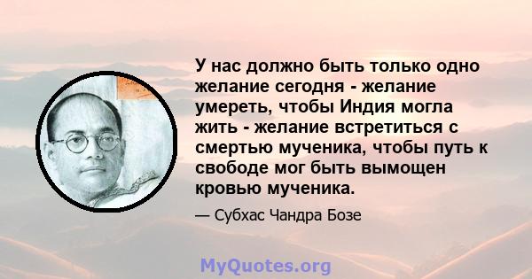 У нас должно быть только одно желание сегодня - желание умереть, чтобы Индия могла жить - желание встретиться с смертью мученика, чтобы путь к свободе мог быть вымощен кровью мученика.