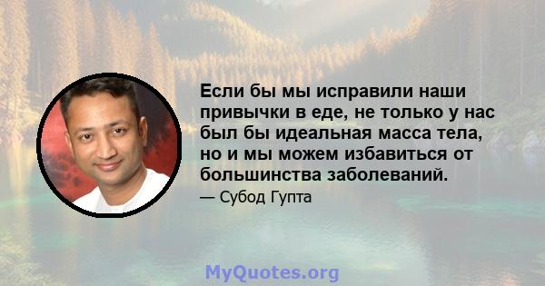 Если бы мы исправили наши привычки в еде, не только у нас был бы идеальная масса тела, но и мы можем избавиться от большинства заболеваний.