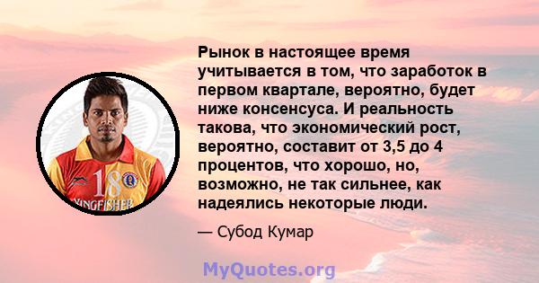 Рынок в настоящее время учитывается в том, что заработок в первом квартале, вероятно, будет ниже консенсуса. И реальность такова, что экономический рост, вероятно, составит от 3,5 до 4 процентов, что хорошо, но,