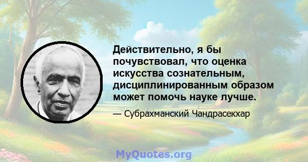 Действительно, я бы почувствовал, что оценка искусства сознательным, дисциплинированным образом может помочь науке лучше.