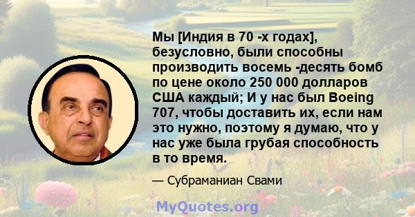 Мы [Индия в 70 -х годах], безусловно, были способны производить восемь -десять бомб по цене около 250 000 долларов США каждый; И у нас был Boeing 707, чтобы доставить их, если нам это нужно, поэтому я думаю, что у нас