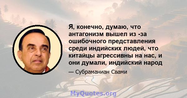 Я, конечно, думаю, что антагонизм вышел из -за ошибочного представления среди индийских людей, что китайцы агрессивны на нас, и они думали, индийский народ