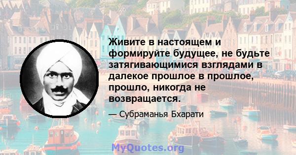 Живите в настоящем и формируйте будущее, не будьте затягивающимися взглядами в далекое прошлое в прошлое, прошло, никогда не возвращается.