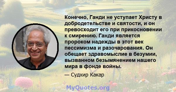 Конечно, Ганди не уступает Христу в добродетельстве и святости, и он превосходит его при прикосновении к смирению. Ганди является пророком надежды в этот век пессимизма и разочарования. Он обещает здравомыслие в