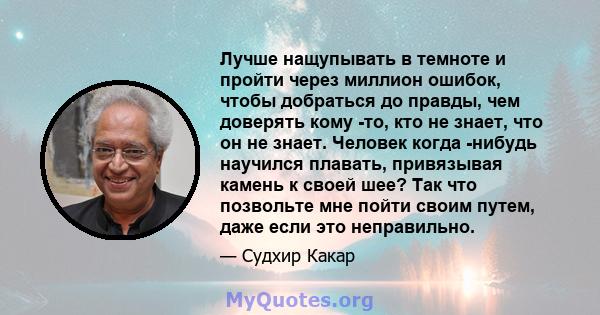 Лучше нащупывать в темноте и пройти через миллион ошибок, чтобы добраться до правды, чем доверять кому -то, кто не знает, что он не знает. Человек когда -нибудь научился плавать, привязывая камень к своей шее? Так что